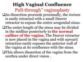 High Vaginal Confluence
Pull-through” vaginoplasty
As dissection proceeds proximally, the rectum
is easily retracted with a small Deaver
retractor to expose the entire urogenital sinus.
The entire length of the sinus may be divided
in the midline posteriorly to the normal
caliber of the vagina. The Deaver retractor
is now placed in the vagina and with upward
retraction easily exposes the anterior wall of
the vagina at its confluence with the sinus.
This allows dissection of the vagina from the
urethra under direct vision .
 