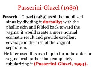 Passerini-Glazel (1989)
Passerini-Glazel (1989) used the mobilized
sinus by dividing it dorsally; with the
phallic skin and folded back toward the
vagina, it would create a more normal
cosmetic result and provide excellent
coverage in the area of the vaginal
separation.
He later used this as a flap to form the anterior
vaginal wall rather than completely
tubularizing it (Passerini-Glazel, 1994).
 