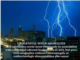 UROGENITAL SINUS ANOMALIES
UGS anomalies occur most commonly in association
with congenital adrenal hyperplasia (CAH), but pure
UGS anomalies without clitoromegaly or
endocrinologic abnormalities also occur
 