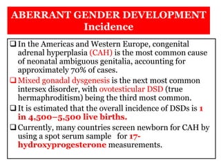 ABERRANT GENDER DEVELOPMENT
Incidence
In the Americas and Western Europe, congenital
adrenal hyperplasia (CAH) is the most common cause
of neonatal ambiguous genitalia, accounting for
approximately 70% of cases.
Mixed gonadal dysgenesis is the next most common
intersex disorder, with ovotesticular DSD (true
hermaphroditism) being the third most common.
It is estimated that the overall incidence of DSDs is 1
in 4,500–5,500 live births.
Currently, many countries screen newborn for CAH by
using a spot serum sample for 17-
hydroxyprogesterone measurements.
 