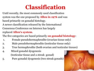 Classification
Until recently, the most commonly used classification
system was the one proposed by Allen in 1976 and was
based primarily on gonadal histology.
A newer classification released by the International
Consensus Conference on Intersex has largely
replaced Allen’s system.
The five categories are based primarily on gonadal histology:
1. Female pseudohermaphrodite (ovarian tissue only)
2. Male pseudohermaphrodite (testicular tissue only)
3. True hermaphrodite (both ovarian and testicular tissues)
4. Mixed gonadal dysgenesis
(testicular tissue and a streak gonad)
5. Pure gonadal dysgenesis (two streak gonads)
 