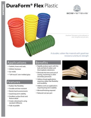SINTERING
DuraForm® Flex Plastic
A durable, rubber-like material with good tear
resistance and burst strength
DuraForm® Flex plastic can be infiltrated to
color, strengthen and seal parts.
Applications
Gaskets, hoses and seals•	
Athletic footwear•	
Ear molds•	
“Soft-touch,”over molded grips•	
Features
Benefits
Rubber-like flexibility•	
Durable and tear-resistant•	
Resists harsh environments•	
Good long-term stability•	
Excellent surface finish and•	
feature detail
Create colored parts using•	
standard infiltrants
Fully recyclable•	
Rapidly produce parts with the•	
look and feel of rubber and
thermoplastic elastomers
Eliminate the time and cost of•	
casting, machining or other
secondary processes
Address broad applications•	
requiring rubber-like flexibility
and durability
Address end-use applications•	
requiring long-term stability
Minimal finishing required•	
Reduced cost per part•	
 