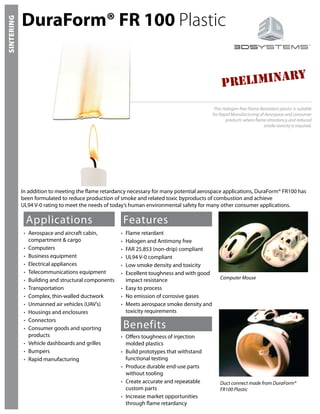 DuraForm® FR 100 Plastic
Applications
•	 Aerospace and aircraft cabin,
compartment & cargo
•	 Computers
•	 Business equipment
•	 Electrical appliances
•	 Telecommunications equipment
•	 Building and structural components
•	 Transportation
•	 Complex, thin-walled ductwork
•	 Unmanned air vehicles (UAV’s)
•	 Housings and enclosures
•	 Connectors
•	 Consumer goods and sporting
products
•	 Vehicle dashboards and grilles
•	 Bumpers
•	 Rapid manufacturing
Features
Benefits
•	 Flame retardant
•	 Halogen and Antimony free
•	 FAR 25.853 (non-drip) compliant
•	 UL94 V-0 compliant
•	 Low smoke density and toxicity
•	 Excellent toughness and with good
impact resistance
•	 Easy to process
•	 No emission of corrosive gases
•	 Meets aerospace smoke density and
toxicity requirements
•	 Offers toughness of injection
molded plastics
•	 Build prototypes that withstand
functional testing
•	 Produce durable end-use parts
without tooling
•	 Create accurate and repeatable
custom parts
•	 Increase market opportunities
through flame retardancy
This Halogen-free Flame Retardant plastic is suitable
for Rapid Manufacturing of Aerospace and consumer
products where flame retardancy and reduced
smoke toxicity is required.
Duct connect made from DuraForm®
FR100 Plastic
Computer Mouse
SINTERING
In addition to meeting the flame retardancy necessary for many potential aerospace applications, DuraForm® FR100 has
been formulated to reduce production of smoke and related toxic byproducts of combustion and achieve
UL94 V-0 rating to meet the needs of today’s human environmental safety for many other consumer applications.
PRELIMINARY
 