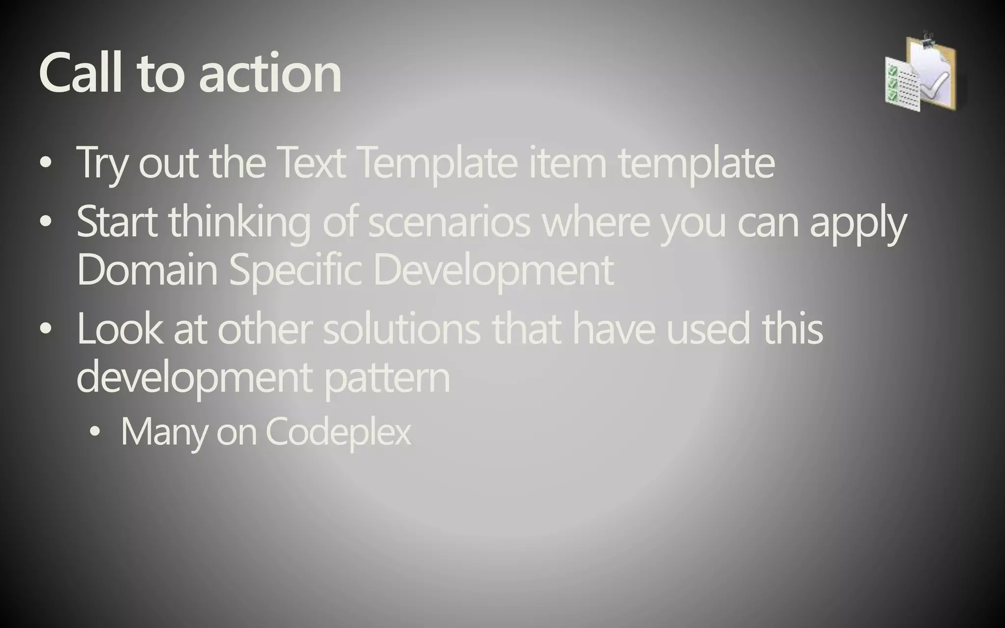Call to action
• Try out the Text Template item template
• Start thinking of scenarios where you can apply
Domain Specific Development
• Look at other solutions that have used this
development pattern
• Many on Codeplex
 