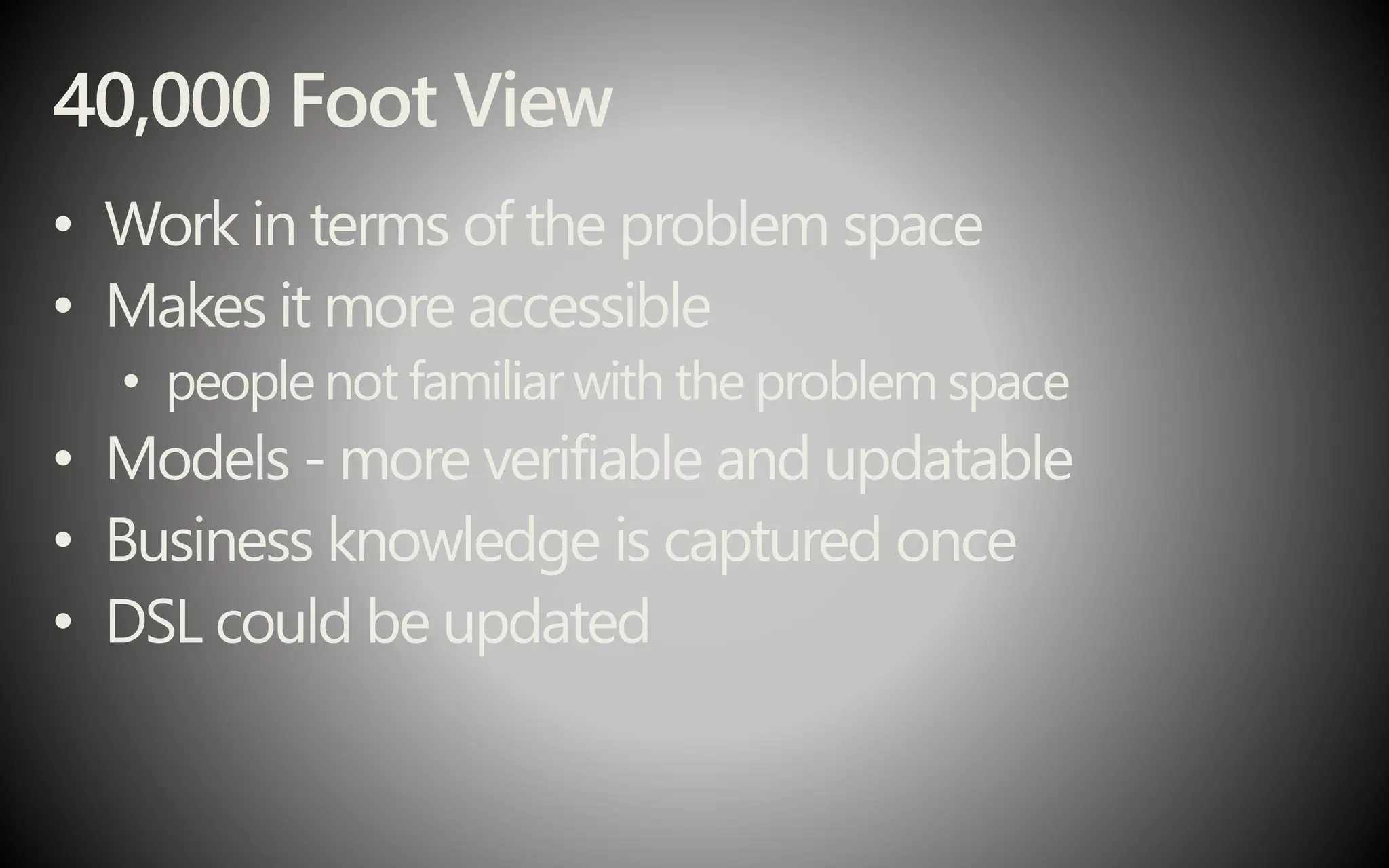 40,000 Foot View
• Work in terms of the problem space
• Makes it more accessible
• people not familiarwith the problem space
• Models - more verifiable and updatable
• Business knowledge is captured once
• DSL could be updated
 