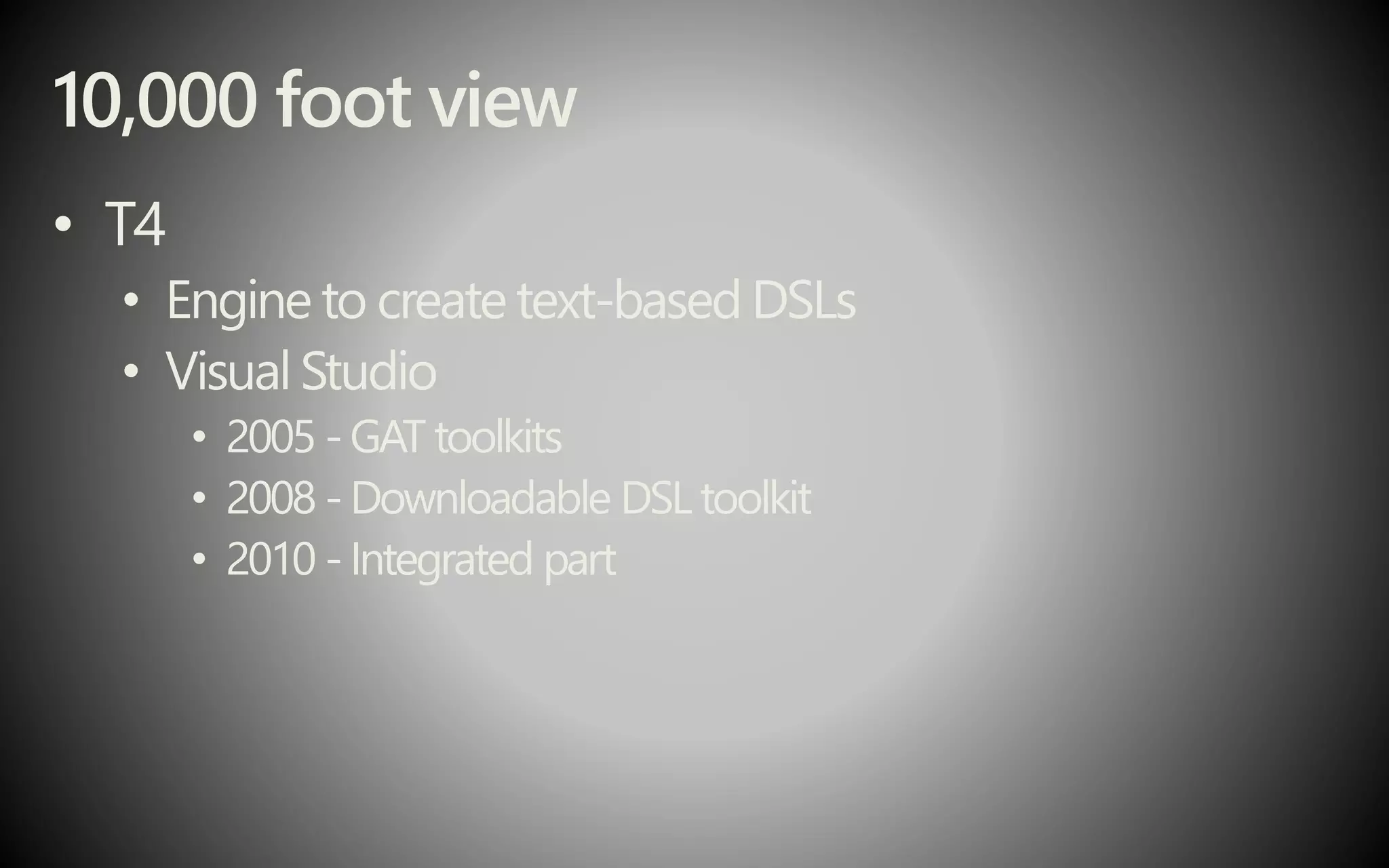 10,000 foot view
• T4
• Engine to create text-based DSLs
• Visual Studio
• 2005 -GAT toolkits
• 2008 - Downloadable DSL toolkit
• 2010 - Integrated part
 