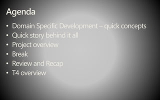 Agenda
• Domain Specific Development – quick concepts
• Quick story behind it all
• Project overview
• Break
• Review and Recap
• T4 overview
 