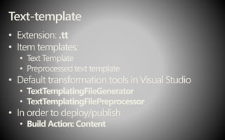 Text-template
• Extension: .tt
• Item templates:
• Text Template
• Preprocessed text template
• Default transformation tools in Visual Studio
• TextTemplatingFileGenerator
• TextTemplatingFilePreprocessor
• In order to deploy/publish
• Build Action: Content
 