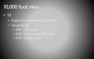10,000 foot view
• T4
• Engine to create text-based DSLs
• Visual Studio
• 2005 -GAT toolkits
• 2008 - Downloadable DSL toolkit
• 2010 - Integrated part
 
