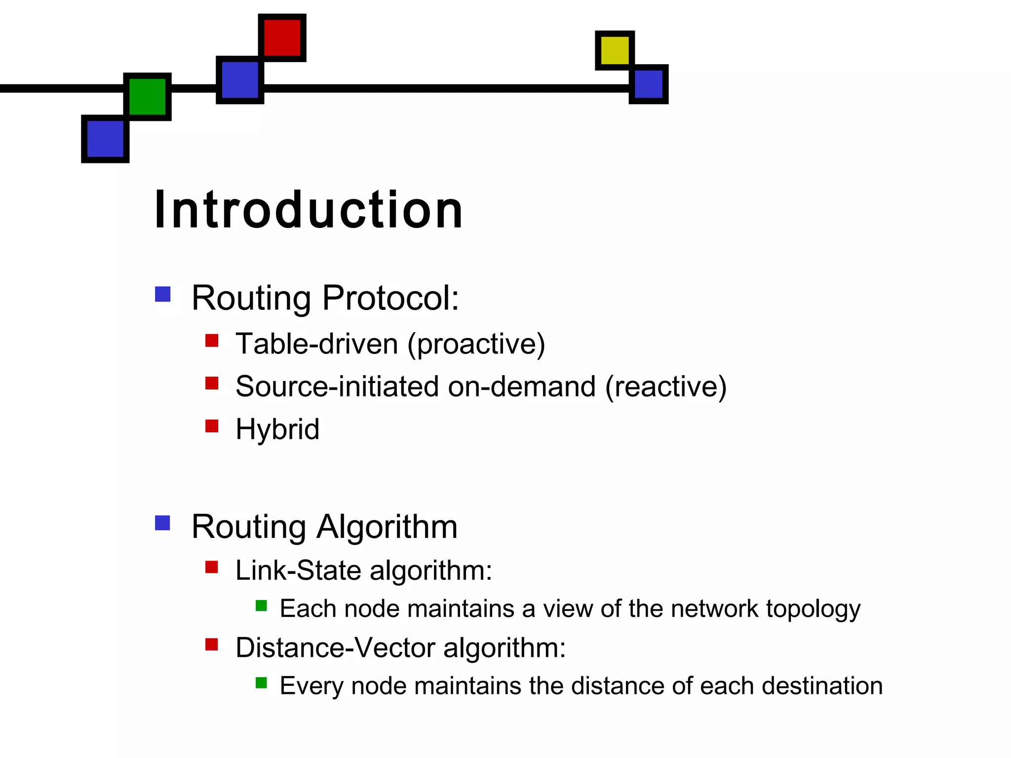 Introduction
 Routing Protocol:
 Table-driven (proactive)
 Source-initiated on-demand (reactive)
 Hybrid
 Routing Algorithm
 Link-State algorithm:
 Each node maintains a view of the network topology
 Distance-Vector algorithm:
 Every node maintains the distance of each destination
 