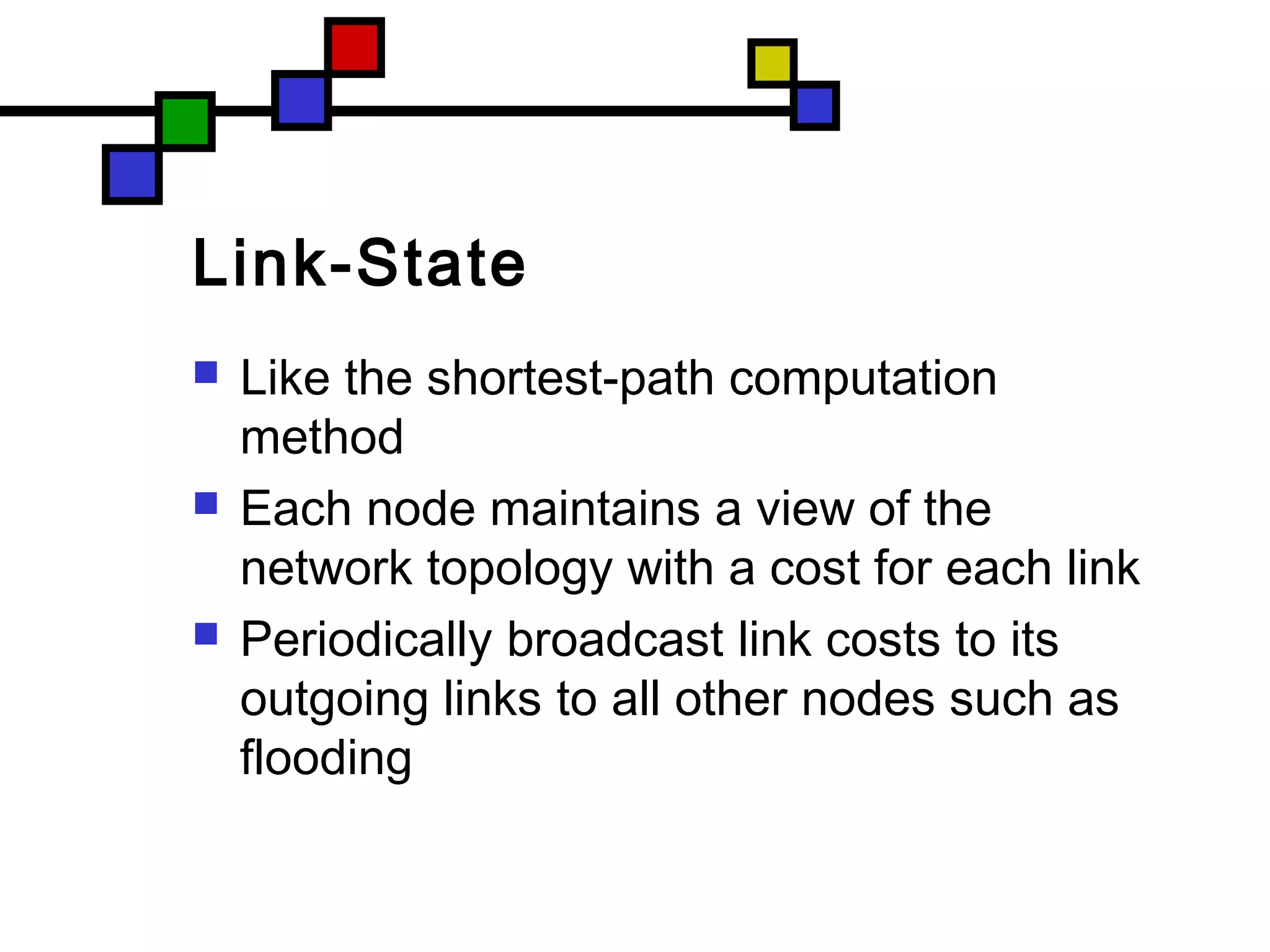 Link-State
 Like the shortest-path computation
method
 Each node maintains a view of the
network topology with a cost for each link
 Periodically broadcast link costs to its
outgoing links to all other nodes such as
flooding
 