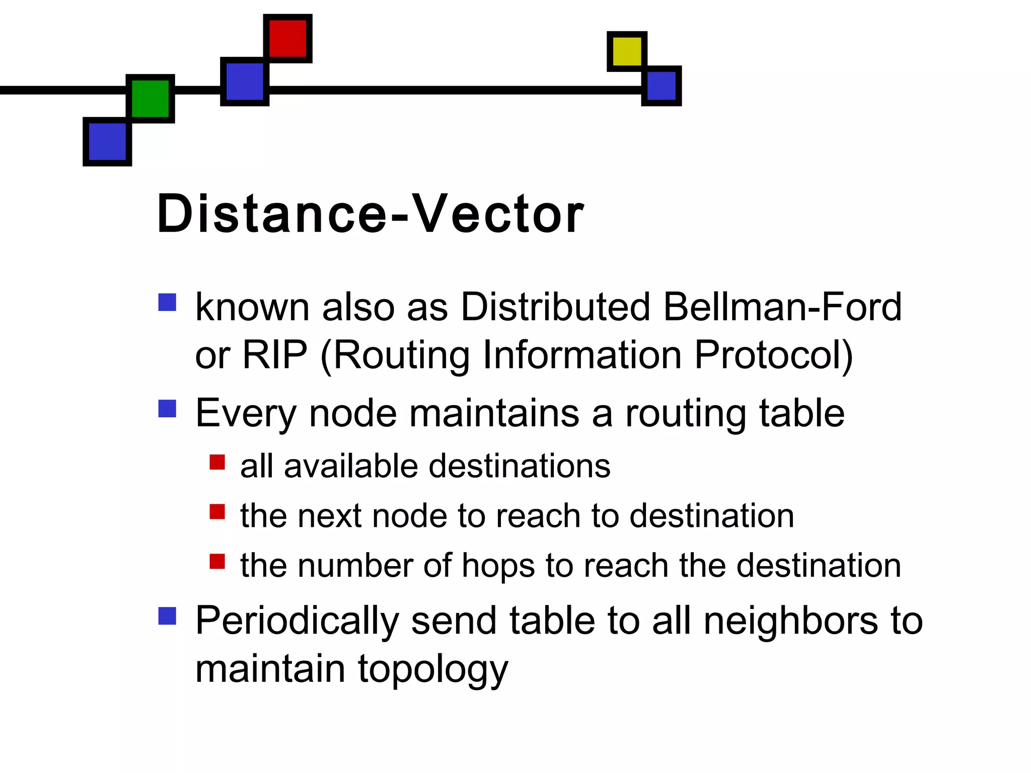 Distance-Vector
 known also as Distributed Bellman-Ford
or RIP (Routing Information Protocol)
 Every node maintains a routing table
 all available destinations
 the next node to reach to destination
 the number of hops to reach the destination
 Periodically send table to all neighbors to
maintain topology
 