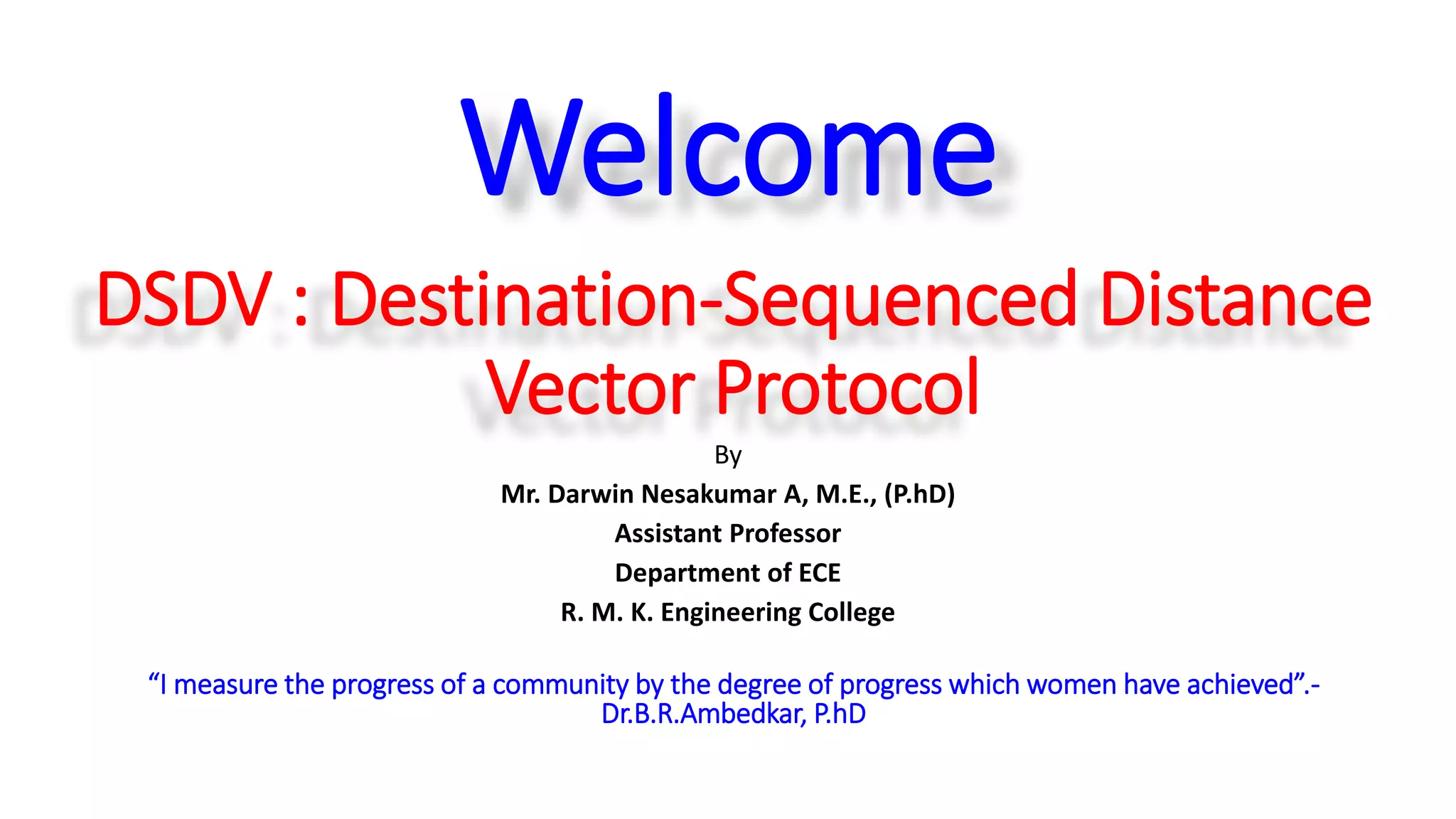 DSDV : Destination-Sequenced Distance
Vector Protocol
By
Mr. Darwin Nesakumar A, M.E., (P.hD)
Assistant Professor
Department of ECE
R. M. K. Engineering College
“I measure the progress of a community by the degree of progress which women have achieved”.-
Dr.B.R.Ambedkar, P.hD
Welcome
 