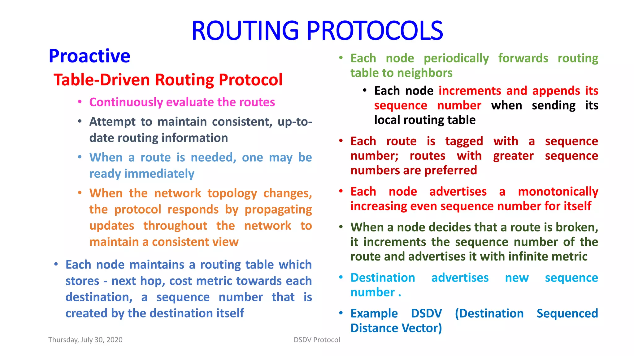 ROUTING PROTOCOLS
Proactive
Table-Driven Routing Protocol
• Continuously evaluate the routes
• Attempt to maintain consistent, up-to-
date routing information
• When a route is needed, one may be
ready immediately
• When the network topology changes,
the protocol responds by propagating
updates throughout the network to
maintain a consistent view
• Each node maintains a routing table which
stores - next hop, cost metric towards each
destination, a sequence number that is
created by the destination itself
• Each node periodically forwards routing
table to neighbors
• Each node increments and appends its
sequence number when sending its
local routing table
• Each route is tagged with a sequence
number; routes with greater sequence
numbers are preferred
• Each node advertises a monotonically
increasing even sequence number for itself
• When a node decides that a route is broken,
it increments the sequence number of the
route and advertises it with infinite metric
• Destination advertises new sequence
number .
• Example DSDV (Destination Sequenced
Distance Vector)
Thursday, July 30, 2020 DSDV Protocol
 