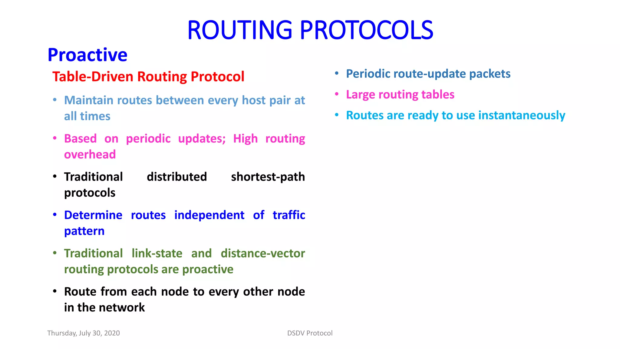 ROUTING PROTOCOLS
Proactive
Table-Driven Routing Protocol
• Maintain routes between every host pair at
all times
• Based on periodic updates; High routing
overhead
• Traditional distributed shortest-path
protocols
• Determine routes independent of traffic
pattern
• Traditional link-state and distance-vector
routing protocols are proactive
• Route from each node to every other node
in the network
• Periodic route-update packets
• Large routing tables
• Routes are ready to use instantaneously
Thursday, July 30, 2020 DSDV Protocol
 
