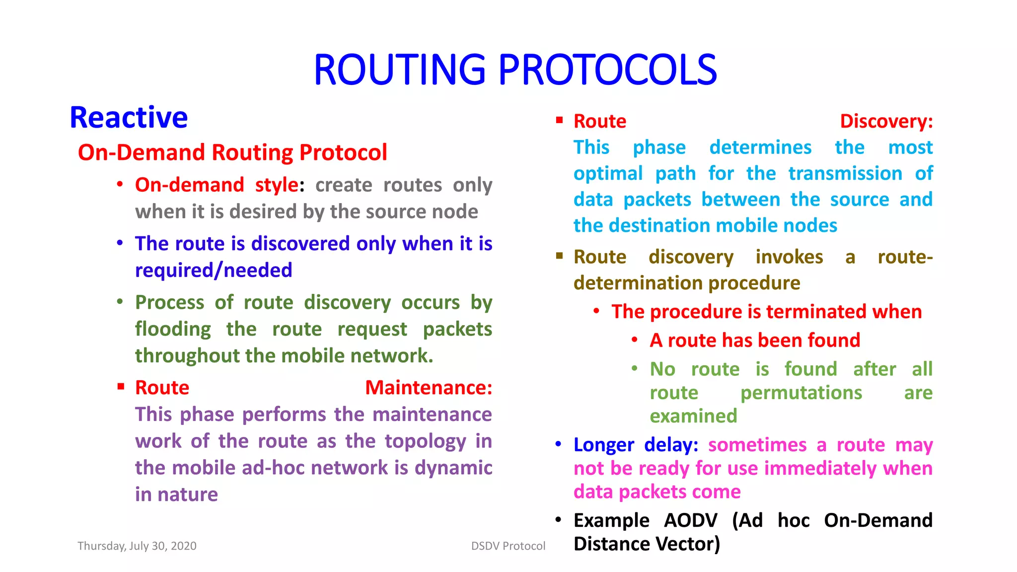Reactive
On-Demand Routing Protocol
• On-demand style: create routes only
when it is desired by the source node
• The route is discovered only when it is
required/needed
• Process of route discovery occurs by
flooding the route request packets
throughout the mobile network.
 Route Maintenance:
This phase performs the maintenance
work of the route as the topology in
the mobile ad-hoc network is dynamic
in nature
 Route Discovery:
This phase determines the most
optimal path for the transmission of
data packets between the source and
the destination mobile nodes
 Route discovery invokes a route-
determination procedure
• The procedure is terminated when
• A route has been found
• No route is found after all
route permutations are
examined
• Longer delay: sometimes a route may
not be ready for use immediately when
data packets come
• Example AODV (Ad hoc On-Demand
Distance Vector)
ROUTING PROTOCOLS
Thursday, July 30, 2020 DSDV Protocol
 