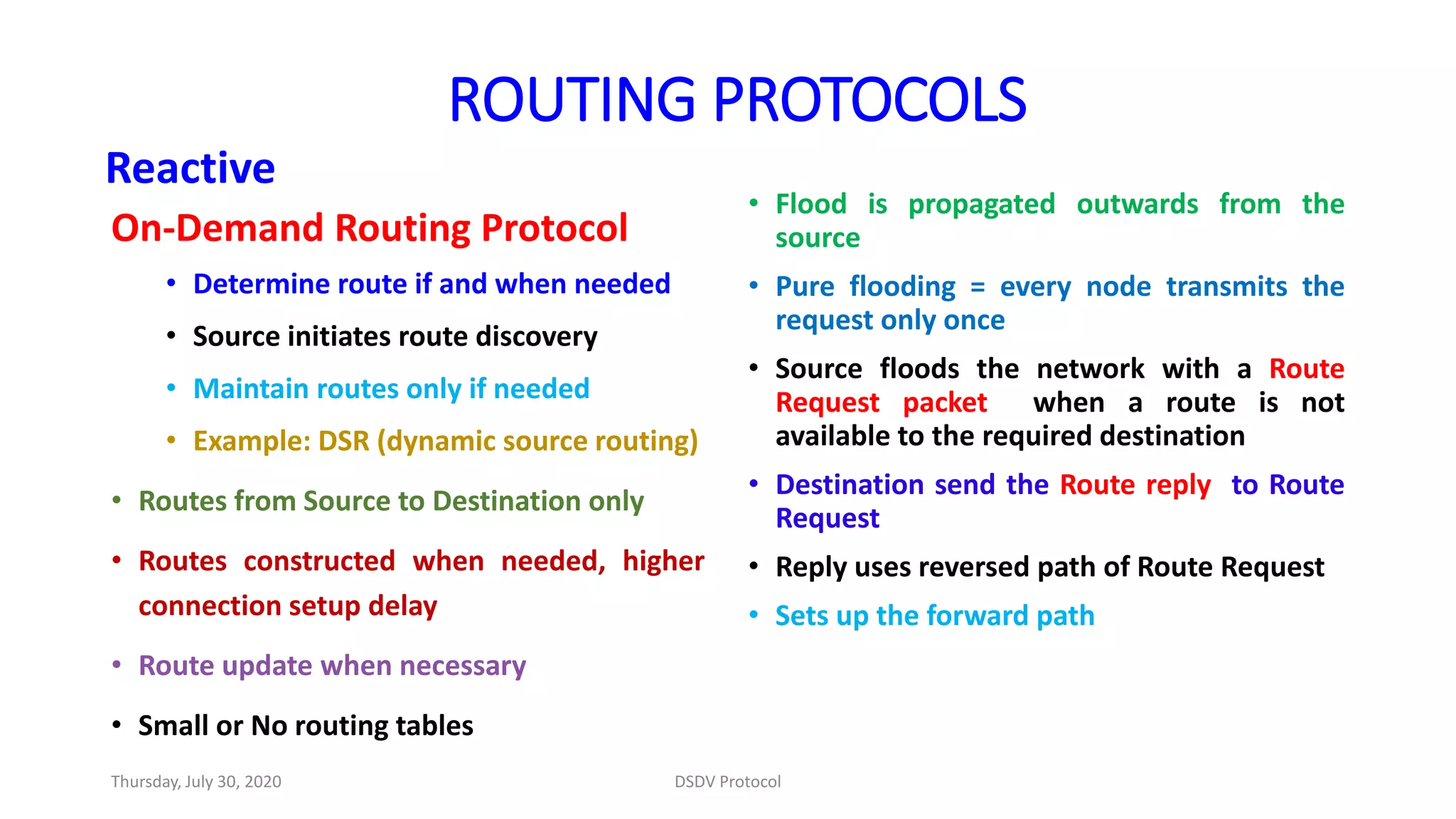 • Flood is propagated outwards from the
source
• Pure flooding = every node transmits the
request only once
• Source floods the network with a Route
Request packet when a route is not
available to the required destination
• Destination send the Route reply to Route
Request
• Reply uses reversed path of Route Request
• Sets up the forward path
On-Demand Routing Protocol
• Determine route if and when needed
• Source initiates route discovery
• Maintain routes only if needed
• Example: DSR (dynamic source routing)
• Routes from Source to Destination only
• Routes constructed when needed, higher
connection setup delay
• Route update when necessary
• Small or No routing tables
Reactive
ROUTING PROTOCOLS
Thursday, July 30, 2020 DSDV Protocol
 