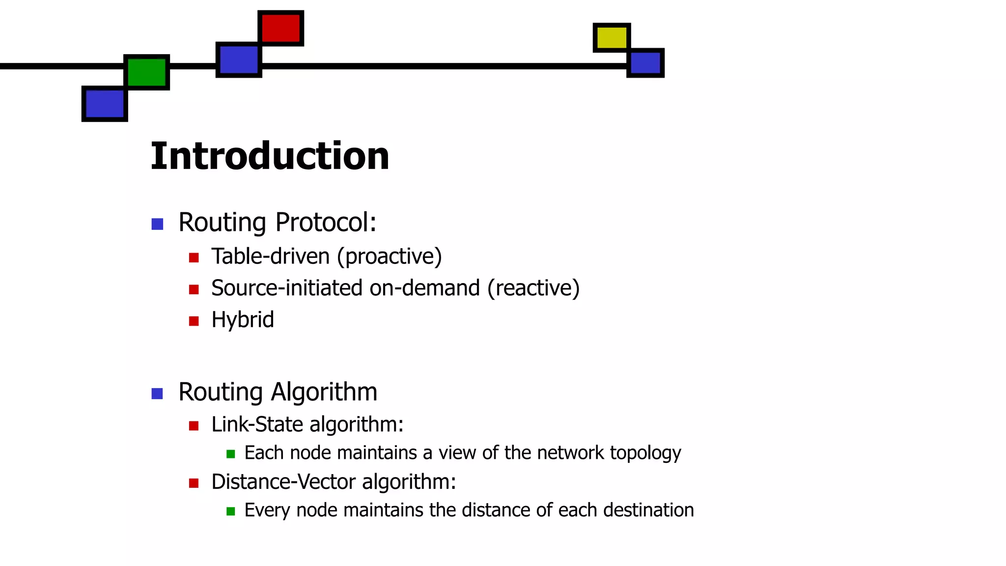 Introduction
 Routing Protocol:
 Table-driven (proactive)
 Source-initiated on-demand (reactive)
 Hybrid
 Routing Algorithm
 Link-State algorithm:
 Each node maintains a view of the network topology
 Distance-Vector algorithm:
 Every node maintains the distance of each destination
 