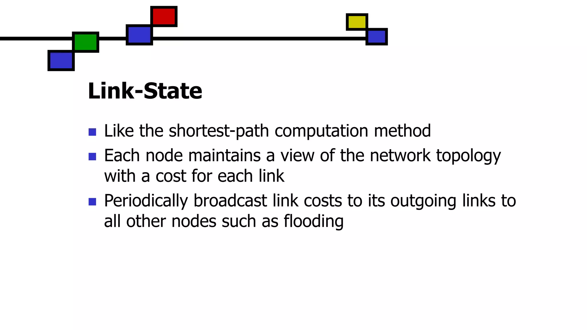 Link-State
 Like the shortest-path computation method
 Each node maintains a view of the network topology
with a cost for each link
 Periodically broadcast link costs to its outgoing links to
all other nodes such as flooding
 