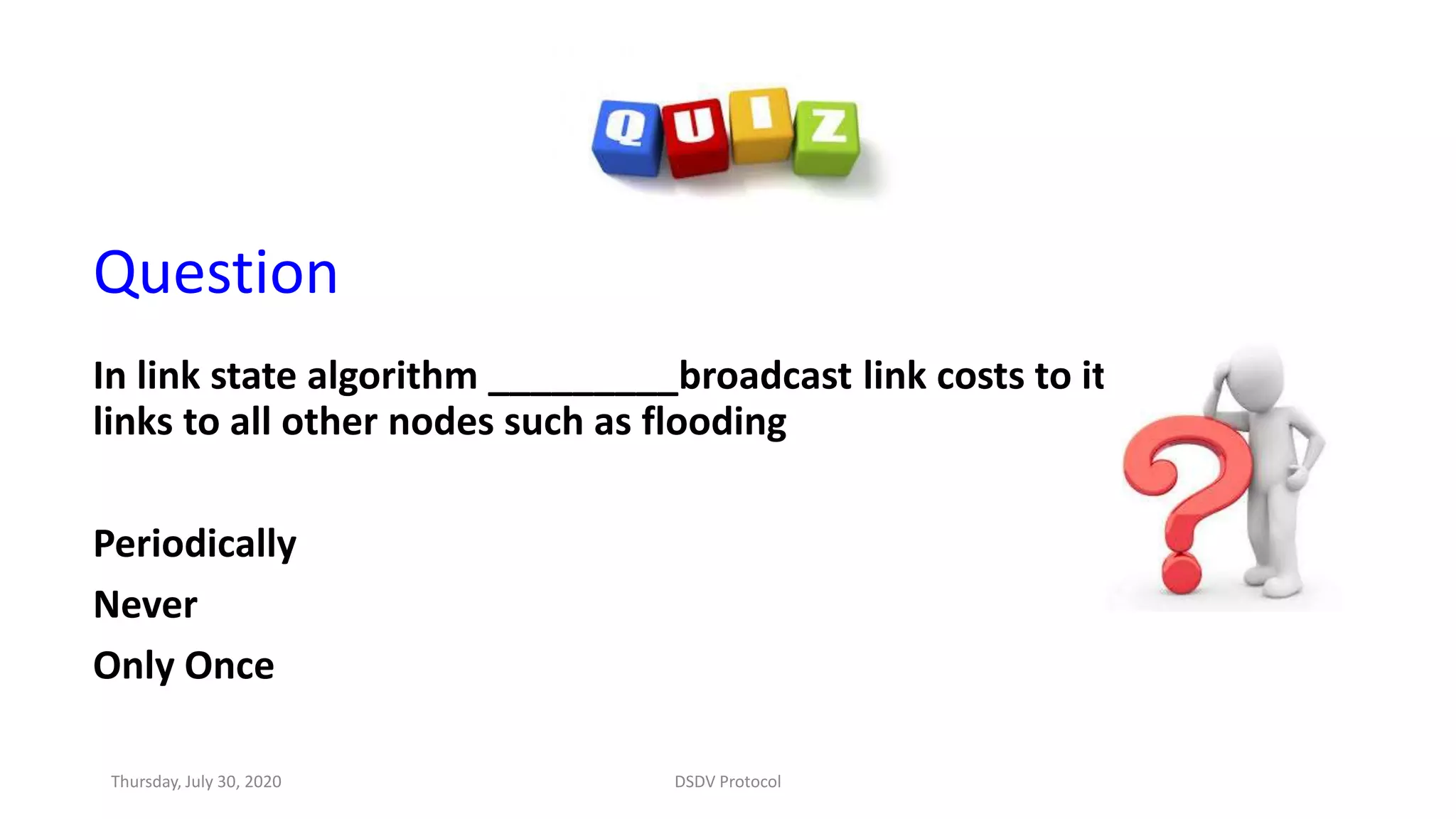 Question
In link state algorithm _________broadcast link costs to its outgoing
links to all other nodes such as flooding
Periodically
Never
Only Once
Thursday, July 30, 2020 DSDV Protocol
 