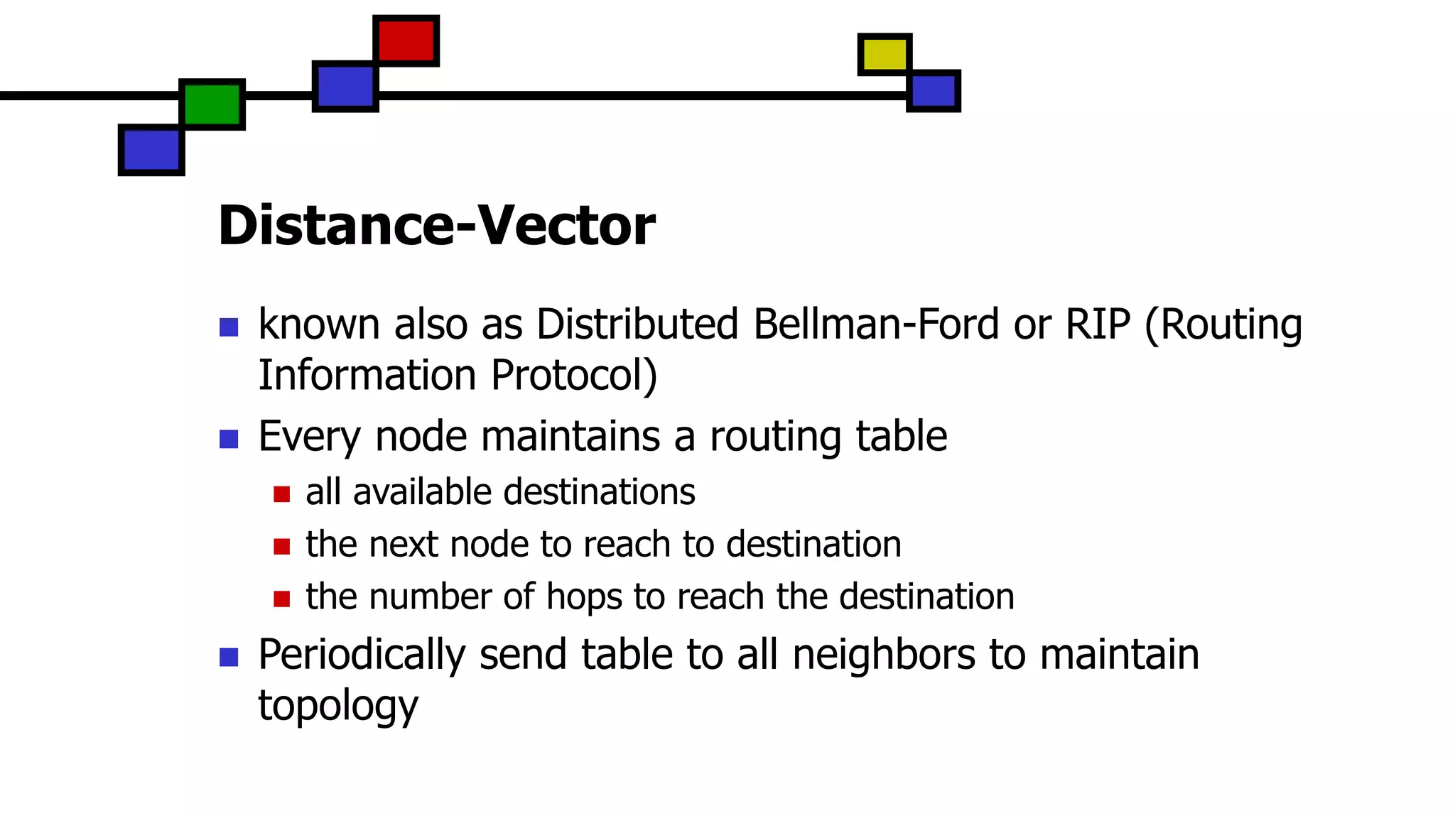 Distance-Vector
 known also as Distributed Bellman-Ford or RIP (Routing
Information Protocol)
 Every node maintains a routing table
 all available destinations
 the next node to reach to destination
 the number of hops to reach the destination
 Periodically send table to all neighbors to maintain
topology
 