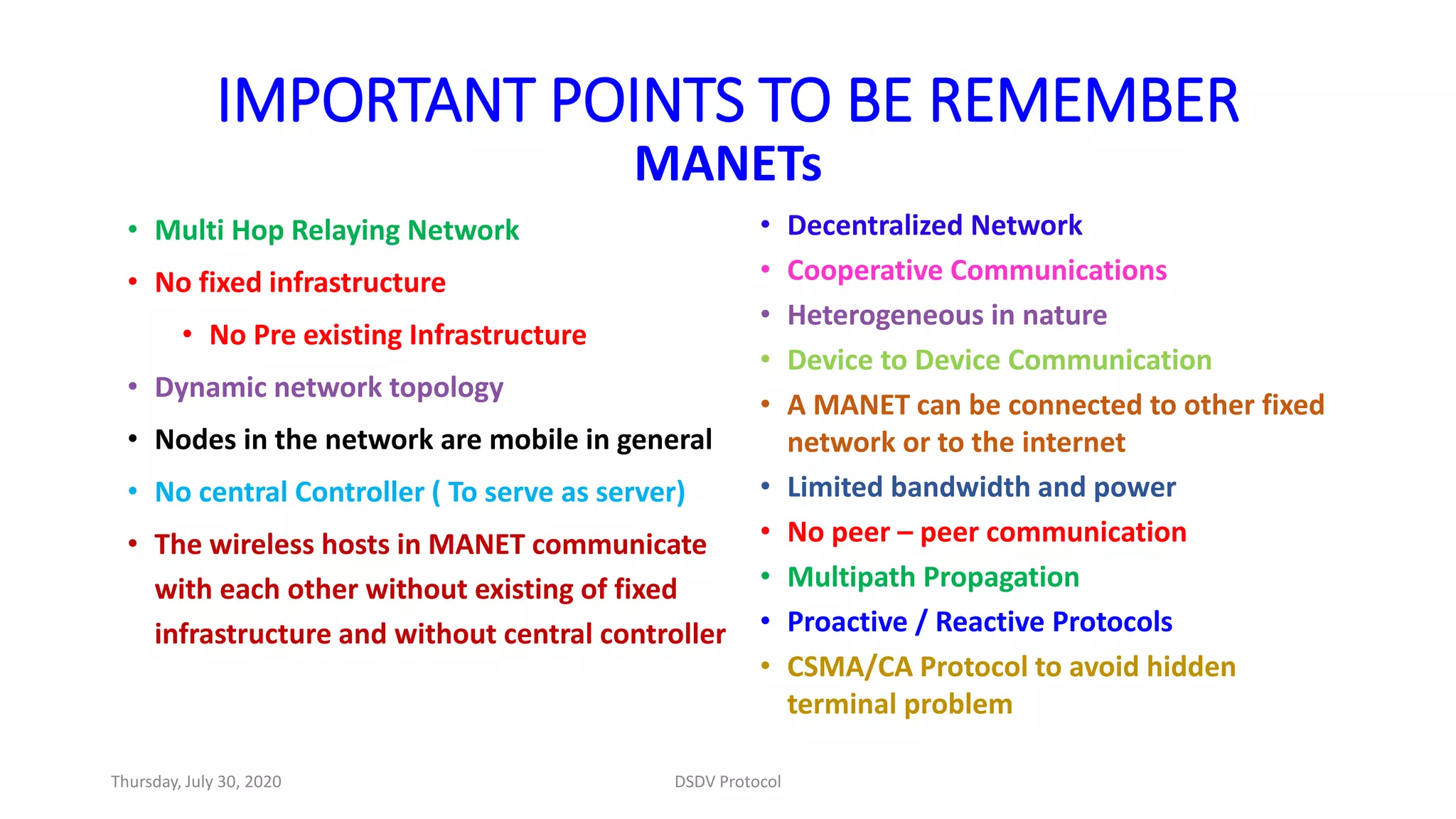 IMPORTANT POINTS TO BE REMEMBER
MANETs
• Multi Hop Relaying Network
• No fixed infrastructure
• No Pre existing Infrastructure
• Dynamic network topology
• Nodes in the network are mobile in general
• No central Controller ( To serve as server)
• The wireless hosts in MANET communicate
with each other without existing of fixed
infrastructure and without central controller
• Decentralized Network
• Cooperative Communications
• Heterogeneous in nature
• Device to Device Communication
• A MANET can be connected to other fixed
network or to the internet
• Limited bandwidth and power
• No peer – peer communication
• Multipath Propagation
• Proactive / Reactive Protocols
• CSMA/CA Protocol to avoid hidden
terminal problem
Thursday, July 30, 2020 DSDV Protocol
 