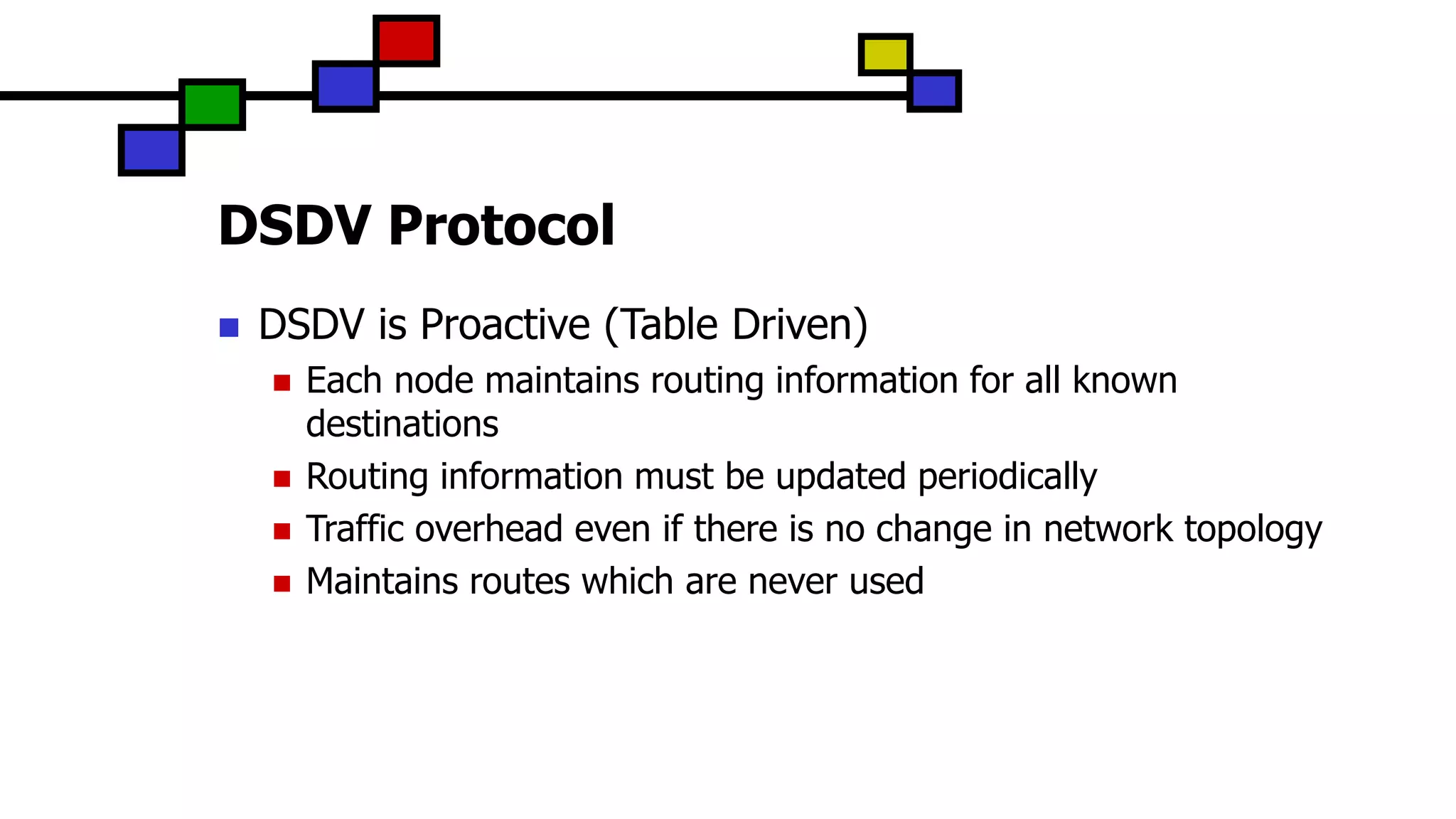 DSDV Protocol
 DSDV is Proactive (Table Driven)
 Each node maintains routing information for all known
destinations
 Routing information must be updated periodically
 Traffic overhead even if there is no change in network topology
 Maintains routes which are never used
 