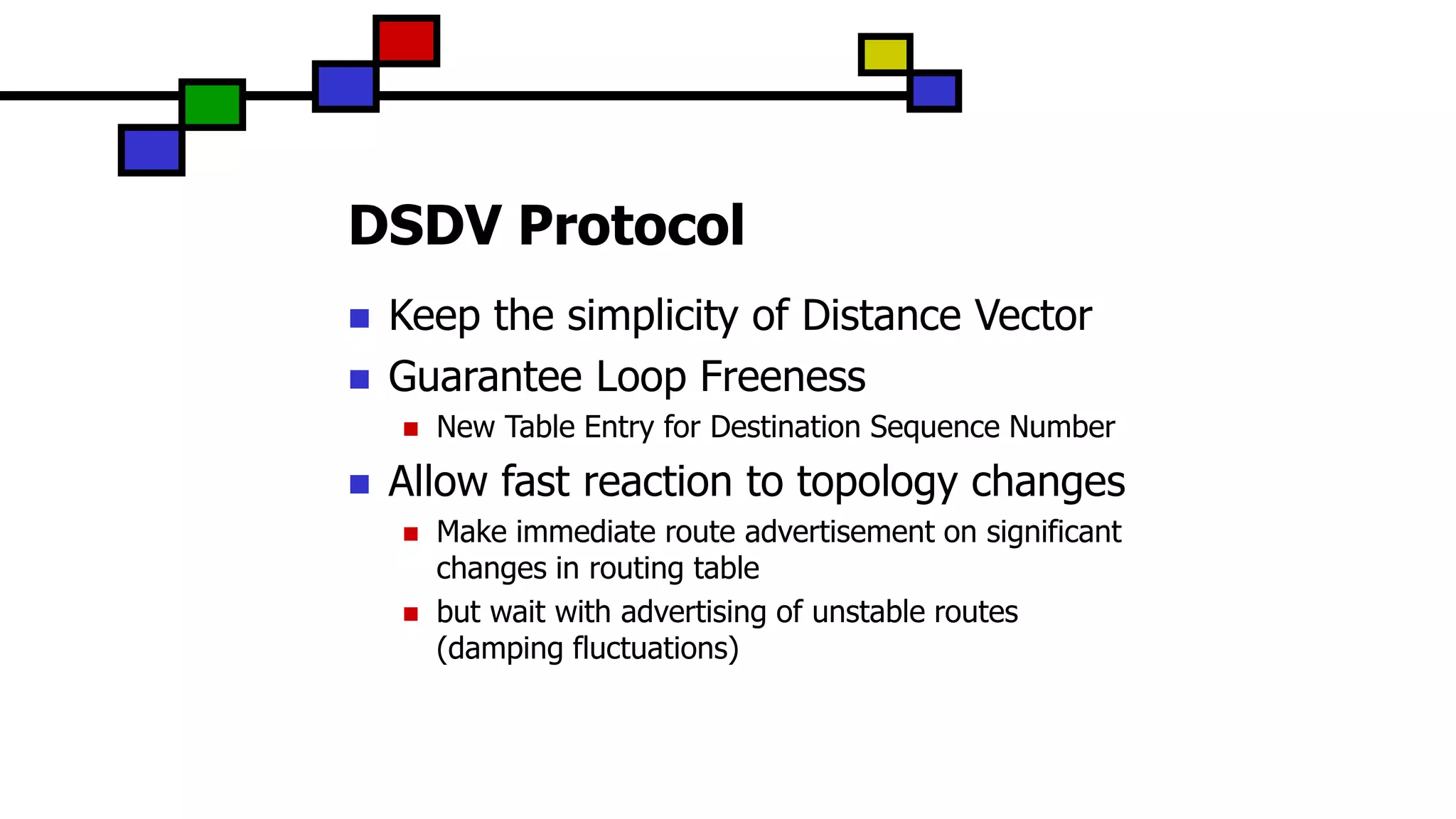 DSDV Protocol
 Keep the simplicity of Distance Vector
 Guarantee Loop Freeness
 New Table Entry for Destination Sequence Number
 Allow fast reaction to topology changes
 Make immediate route advertisement on significant
changes in routing table
 but wait with advertising of unstable routes
(damping fluctuations)
 