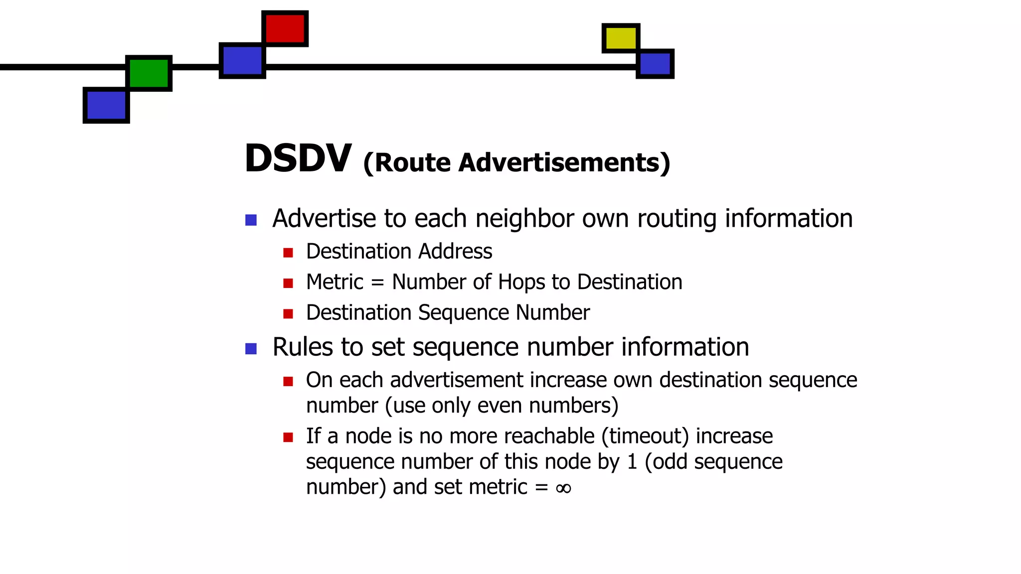 DSDV (Route Advertisements)
 Advertise to each neighbor own routing information
 Destination Address
 Metric = Number of Hops to Destination
 Destination Sequence Number
 Rules to set sequence number information
 On each advertisement increase own destination sequence
number (use only even numbers)
 If a node is no more reachable (timeout) increase
sequence number of this node by 1 (odd sequence
number) and set metric = 
 