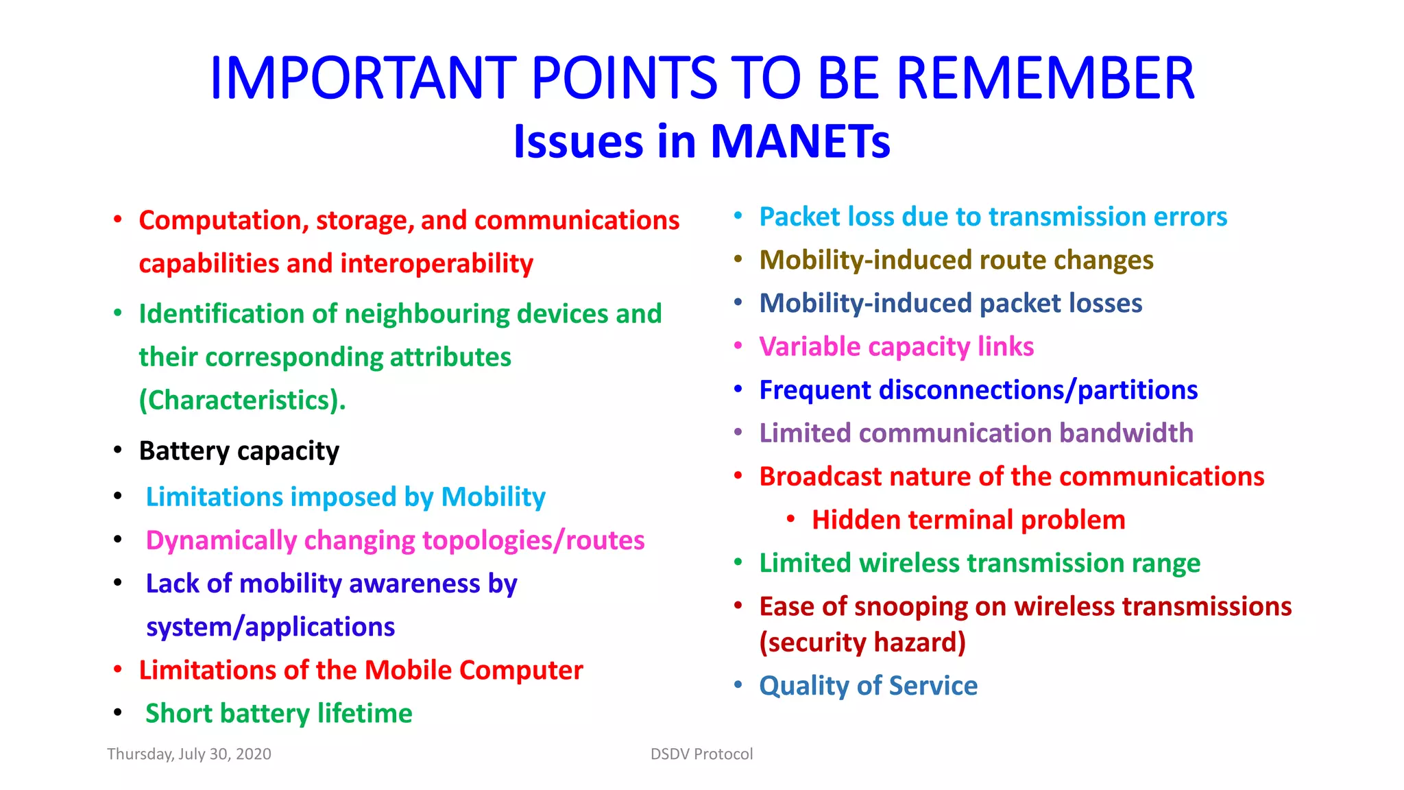 IMPORTANT POINTS TO BE REMEMBER
Issues in MANETs
• Computation, storage, and communications
capabilities and interoperability
• Identification of neighbouring devices and
their corresponding attributes
(Characteristics).
• Battery capacity
• Limitations imposed by Mobility
• Dynamically changing topologies/routes
• Lack of mobility awareness by
system/applications
• Limitations of the Mobile Computer
• Short battery lifetime
• Packet loss due to transmission errors
• Mobility-induced route changes
• Mobility-induced packet losses
• Variable capacity links
• Frequent disconnections/partitions
• Limited communication bandwidth
• Broadcast nature of the communications
• Hidden terminal problem
• Limited wireless transmission range
• Ease of snooping on wireless transmissions
(security hazard)
• Quality of Service
Thursday, July 30, 2020 DSDV Protocol
 