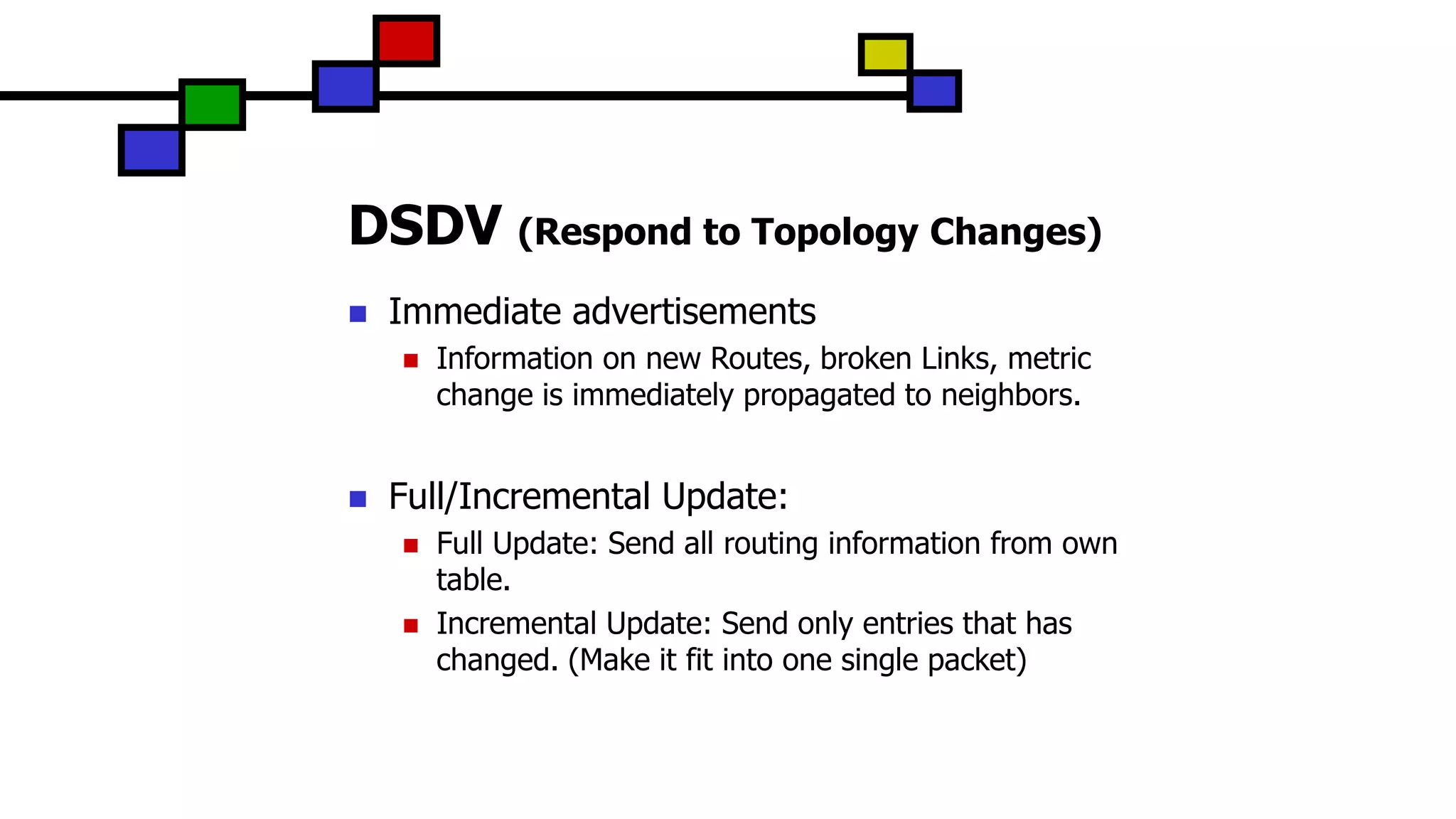 DSDV (Respond to Topology Changes)
 Immediate advertisements
 Information on new Routes, broken Links, metric
change is immediately propagated to neighbors.
 Full/Incremental Update:
 Full Update: Send all routing information from own
table.
 Incremental Update: Send only entries that has
changed. (Make it fit into one single packet)
 