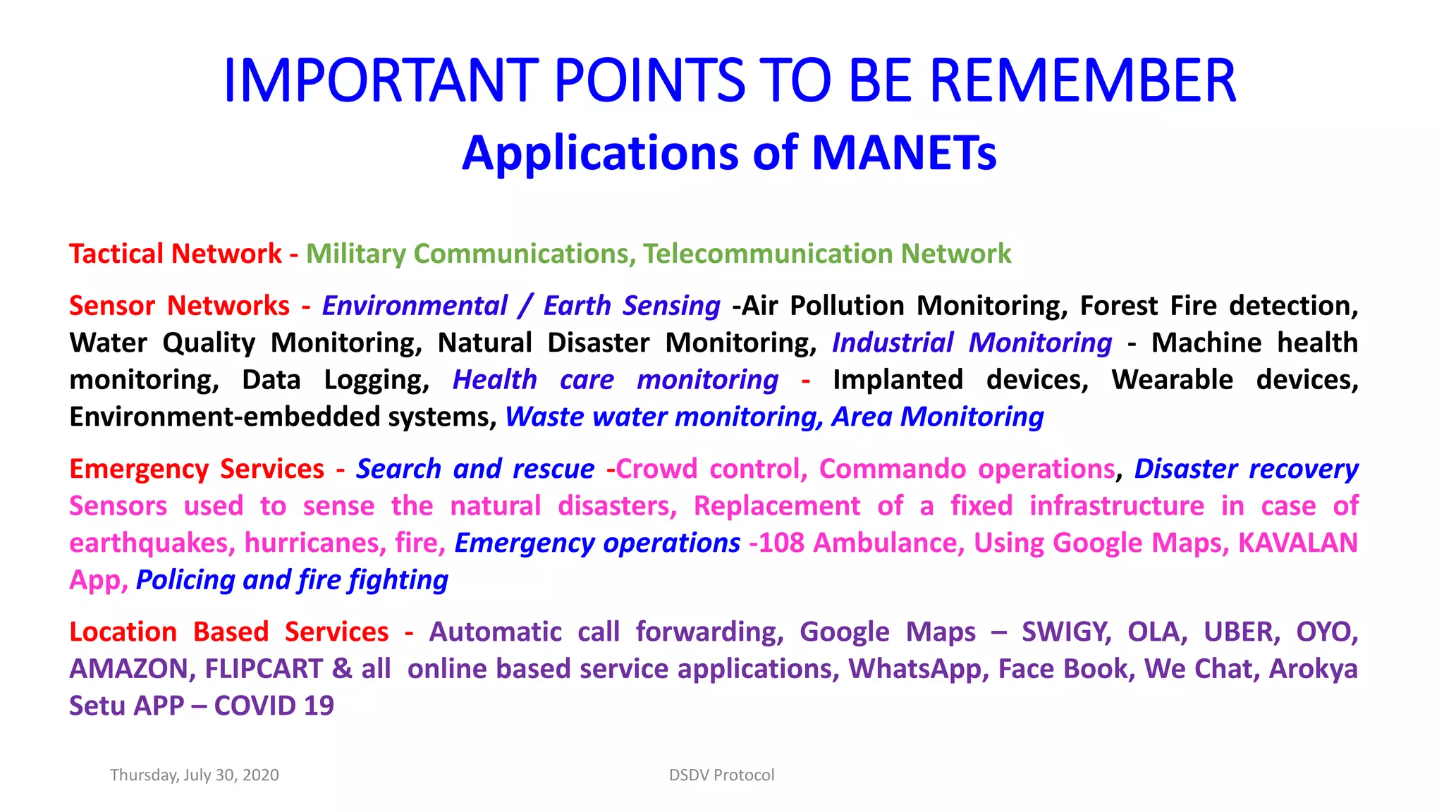 IMPORTANT POINTS TO BE REMEMBER
Applications of MANETs
Tactical Network - Military Communications, Telecommunication Network
Sensor Networks - Environmental / Earth Sensing -Air Pollution Monitoring, Forest Fire detection,
Water Quality Monitoring, Natural Disaster Monitoring, Industrial Monitoring - Machine health
monitoring, Data Logging, Health care monitoring - Implanted devices, Wearable devices,
Environment-embedded systems, Waste water monitoring, Area Monitoring
Emergency Services - Search and rescue -Crowd control, Commando operations, Disaster recovery
Sensors used to sense the natural disasters, Replacement of a fixed infrastructure in case of
earthquakes, hurricanes, fire, Emergency operations -108 Ambulance, Using Google Maps, KAVALAN
App, Policing and fire fighting
Location Based Services - Automatic call forwarding, Google Maps – SWIGY, OLA, UBER, OYO,
AMAZON, FLIPCART & all online based service applications, WhatsApp, Face Book, We Chat, Arokya
Setu APP – COVID 19
Thursday, July 30, 2020 DSDV Protocol
 