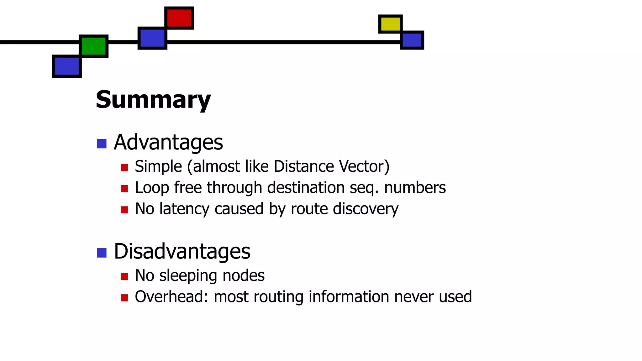Summary
 Advantages
 Simple (almost like Distance Vector)
 Loop free through destination seq. numbers
 No latency caused by route discovery
 Disadvantages
 No sleeping nodes
 Overhead: most routing information never used
 