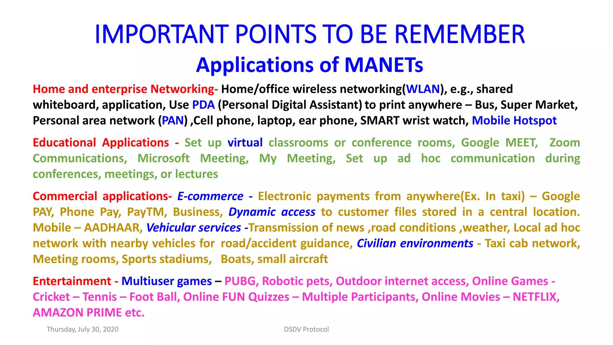 IMPORTANT POINTS TO BE REMEMBER
Applications of MANETs
Home and enterprise Networking- Home/office wireless networking(WLAN), e.g., shared
whiteboard, application, Use PDA (Personal Digital Assistant) to print anywhere – Bus, Super Market,
Personal area network (PAN) ,Cell phone, laptop, ear phone, SMART wrist watch, Mobile Hotspot
Educational Applications - Set up virtual classrooms or conference rooms, Google MEET, Zoom
Communications, Microsoft Meeting, My Meeting, Set up ad hoc communication during
conferences, meetings, or lectures
Commercial applications- E-commerce - Electronic payments from anywhere(Ex. In taxi) – Google
PAY, Phone Pay, PayTM, Business, Dynamic access to customer files stored in a central location.
Mobile – AADHAAR, Vehicular services -Transmission of news ,road conditions ,weather, Local ad hoc
network with nearby vehicles for road/accident guidance, Civilian environments - Taxi cab network,
Meeting rooms, Sports stadiums, Boats, small aircraft
Entertainment - Multiuser games – PUBG, Robotic pets, Outdoor internet access, Online Games -
Cricket – Tennis – Foot Ball, Online FUN Quizzes – Multiple Participants, Online Movies – NETFLIX,
AMAZON PRIME etc.
Thursday, July 30, 2020 DSDV Protocol
 