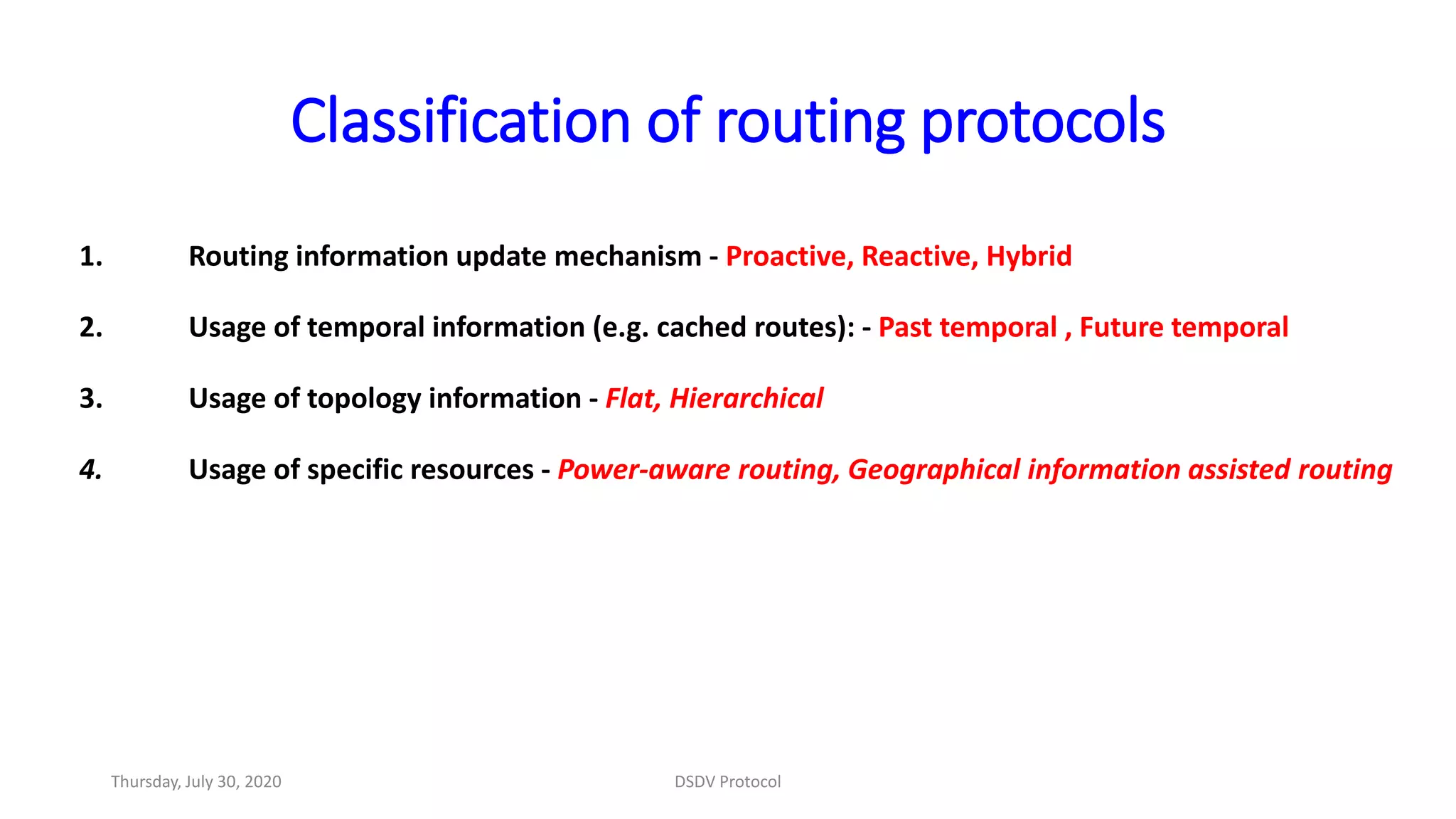 Classification of routing protocols
1. Routing information update mechanism - Proactive, Reactive, Hybrid
2. Usage of temporal information (e.g. cached routes): - Past temporal , Future temporal
3. Usage of topology information - Flat, Hierarchical
4. Usage of specific resources - Power-aware routing, Geographical information assisted routing
Thursday, July 30, 2020 DSDV Protocol
 