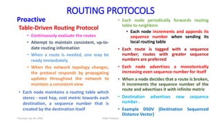 ROUTING PROTOCOLS
Proactive
Table-Driven Routing Protocol
• Continuously evaluate the routes
• Attempt to maintain consistent, up-to-
date routing information
• When a route is needed, one may be
ready immediately
• When the network topology changes,
the protocol responds by propagating
updates throughout the network to
maintain a consistent view
• Each node maintains a routing table which
stores - next hop, cost metric towards each
destination, a sequence number that is
created by the destination itself
• Each node periodically forwards routing
table to neighbors
• Each node increments and appends its
sequence number when sending its
local routing table
• Each route is tagged with a sequence
number; routes with greater sequence
numbers are preferred
• Each node advertises a monotonically
increasing even sequence number for itself
• When a node decides that a route is broken,
it increments the sequence number of the
route and advertises it with infinite metric
• Destination advertises new sequence
number .
• Example DSDV (Destination Sequenced
Distance Vector)
Thursday, July 30, 2020 DSDV Protocol
 