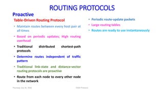 ROUTING PROTOCOLS
Proactive
Table-Driven Routing Protocol
• Maintain routes between every host pair at
all times
• Based on periodic updates; High routing
overhead
• Traditional distributed shortest-path
protocols
• Determine routes independent of traffic
pattern
• Traditional link-state and distance-vector
routing protocols are proactive
• Route from each node to every other node
in the network
• Periodic route-update packets
• Large routing tables
• Routes are ready to use instantaneously
Thursday, July 30, 2020 DSDV Protocol
 