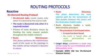 Reactive
On-Demand Routing Protocol
• On-demand style: create routes only
when it is desired by the source node
• The route is discovered only when it is
required/needed
• Process of route discovery occurs by
flooding the route request packets
throughout the mobile network.
 Route Maintenance:
This phase performs the maintenance
work of the route as the topology in
the mobile ad-hoc network is dynamic
in nature
 Route Discovery:
This phase determines the most
optimal path for the transmission of
data packets between the source and
the destination mobile nodes
 Route discovery invokes a route-
determination procedure
• The procedure is terminated when
• A route has been found
• No route is found after all
route permutations are
examined
• Longer delay: sometimes a route may
not be ready for use immediately when
data packets come
• Example AODV (Ad hoc On-Demand
Distance Vector)
ROUTING PROTOCOLS
Thursday, July 30, 2020 DSDV Protocol
 