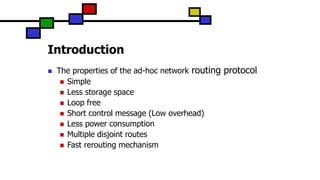 Introduction
 The properties of the ad-hoc network routing protocol
 Simple
 Less storage space
 Loop free
 Short control message (Low overhead)
 Less power consumption
 Multiple disjoint routes
 Fast rerouting mechanism
 