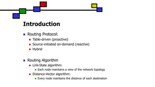 Introduction
 Routing Protocol:
 Table-driven (proactive)
 Source-initiated on-demand (reactive)
 Hybrid
 Routing Algorithm
 Link-State algorithm:
 Each node maintains a view of the network topology
 Distance-Vector algorithm:
 Every node maintains the distance of each destination
 