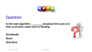 Question
In link state algorithm _________broadcast link costs to its outgoing
links to all other nodes such as flooding
Periodically
Never
Only Once
Thursday, July 30, 2020 DSDV Protocol
 