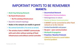IMPORTANT POINTS TO BE REMEMBER
MANETs
• Multi Hop Relaying Network
• No fixed infrastructure
• No Pre existing Infrastructure
• Dynamic network topology
• Nodes in the network are mobile in general
• No central Controller ( To serve as server)
• The wireless hosts in MANET communicate
with each other without existing of fixed
infrastructure and without central controller
• Decentralized Network
• Cooperative Communications
• Heterogeneous in nature
• Device to Device Communication
• A MANET can be connected to other fixed
network or to the internet
• Limited bandwidth and power
• No peer – peer communication
• Multipath Propagation
• Proactive / Reactive Protocols
• CSMA/CA Protocol to avoid hidden
terminal problem
Thursday, July 30, 2020 DSDV Protocol
 