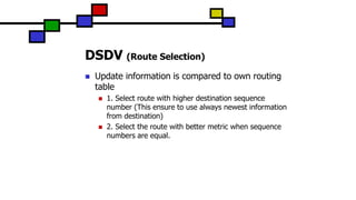 DSDV (Route Selection)
 Update information is compared to own routing
table
 1. Select route with higher destination sequence
number (This ensure to use always newest information
from destination)
 2. Select the route with better metric when sequence
numbers are equal.
 