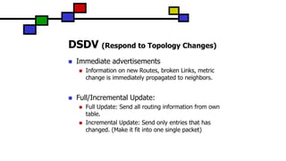 DSDV (Respond to Topology Changes)
 Immediate advertisements
 Information on new Routes, broken Links, metric
change is immediately propagated to neighbors.
 Full/Incremental Update:
 Full Update: Send all routing information from own
table.
 Incremental Update: Send only entries that has
changed. (Make it fit into one single packet)
 