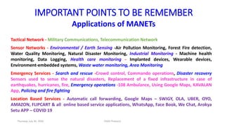 IMPORTANT POINTS TO BE REMEMBER
Applications of MANETs
Tactical Network - Military Communications, Telecommunication Network
Sensor Networks - Environmental / Earth Sensing -Air Pollution Monitoring, Forest Fire detection,
Water Quality Monitoring, Natural Disaster Monitoring, Industrial Monitoring - Machine health
monitoring, Data Logging, Health care monitoring - Implanted devices, Wearable devices,
Environment-embedded systems, Waste water monitoring, Area Monitoring
Emergency Services - Search and rescue -Crowd control, Commando operations, Disaster recovery
Sensors used to sense the natural disasters, Replacement of a fixed infrastructure in case of
earthquakes, hurricanes, fire, Emergency operations -108 Ambulance, Using Google Maps, KAVALAN
App, Policing and fire fighting
Location Based Services - Automatic call forwarding, Google Maps – SWIGY, OLA, UBER, OYO,
AMAZON, FLIPCART & all online based service applications, WhatsApp, Face Book, We Chat, Arokya
Setu APP – COVID 19
Thursday, July 30, 2020 DSDV Protocol
 