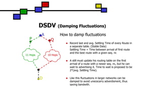 DSDV (Damping Fluctuations)
A
D
QP
10 Hops11 Hops
How to damp fluctuations
 Record last and avg. Settling Time of every Route in
a separate table. (Stable Data)
Settling Time = Time between arrival of first route
and the best route with a given seq. nr.
 A still must update his routing table on the first
arrival of a route with a newer seq. nr., but he can
wait to advertising it. Time to wait is proposed to be
2*(avg. Settling Time).
 Like this fluctuations in larger networks can be
damped to avoid unececarry adverdisment, thus
saving bandwith.
 