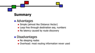 Summary
 Advantages
 Simple (almost like Distance Vector)
 Loop free through destination seq. numbers
 No latency caused by route discovery
 Disadvantages
 No sleeping nodes
 Overhead: most routing information never used
 