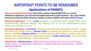 IMPORTANT POINTS TO BE REMEMBER
Applications of MANETs
Home and enterprise Networking- Home/office wireless networking(WLAN), e.g., shared
whiteboard, application, Use PDA (Personal Digital Assistant) to print anywhere – Bus, Super Market,
Personal area network (PAN) ,Cell phone, laptop, ear phone, SMART wrist watch, Mobile Hotspot
Educational Applications - Set up virtual classrooms or conference rooms, Google MEET, Zoom
Communications, Microsoft Meeting, My Meeting, Set up ad hoc communication during
conferences, meetings, or lectures
Commercial applications- E-commerce - Electronic payments from anywhere(Ex. In taxi) – Google
PAY, Phone Pay, PayTM, Business, Dynamic access to customer files stored in a central location.
Mobile – AADHAAR, Vehicular services -Transmission of news ,road conditions ,weather, Local ad hoc
network with nearby vehicles for road/accident guidance, Civilian environments - Taxi cab network,
Meeting rooms, Sports stadiums, Boats, small aircraft
Entertainment - Multiuser games – PUBG, Robotic pets, Outdoor internet access, Online Games -
Cricket – Tennis – Foot Ball, Online FUN Quizzes – Multiple Participants, Online Movies – NETFLIX,
AMAZON PRIME etc.
Thursday, July 30, 2020 DSDV Protocol
 
