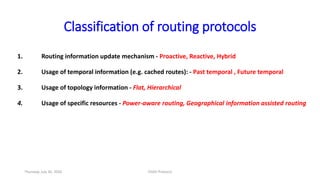 Classification of routing protocols
1. Routing information update mechanism - Proactive, Reactive, Hybrid
2. Usage of temporal information (e.g. cached routes): - Past temporal , Future temporal
3. Usage of topology information - Flat, Hierarchical
4. Usage of specific resources - Power-aware routing, Geographical information assisted routing
Thursday, July 30, 2020 DSDV Protocol
 