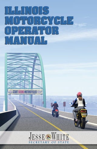 Currently, there are nearly
348,000 motorcycles on Illinois
roads, and this number is
increasing every year. Because
of their size and vulnerability in
a crash, it is important to take
special precautions when riding
a motorcycle. Learning and then
practicing proper cycling skills
can significantly reduce the risk
of an accident.
This Illinois Motorcycle Operator Manual provides infor-
mation that will help you learn how to operate your
motorcycle safely and skillfully. Information needed for
the Illinois Secretary of State motorcycle license
exams also is included. I hope you will use this
resource not only as a study aid, but as a tool to devel-
op your motorcycling skills.
In addition to studying this manual when preparing for
your motorcycle exams, please review the Illinois
Rules of the Road booklet as well. The booklet pro-
vides an overview of important traffic safety laws.
Motorcycle riders have the same rights and responsi-
bilities as other motorists. By obeying traffic laws and
practicing good motorcycling skills, you will ensure
not only your safety but the safety of others who
share the road with you.
Jesse White
Secretary of State
                                                            ♻ Printed on recycled paper. Printed by authority of the State of Illinois. September 2010 — 50M — DSD X 140.9
                                                                                                                800-252-8980
                                                                                                                  or call:
                                                                                                Secretary of State Driver Services facility,
                                                                                                              tact your local
                                                                                                motorcycle licensing or examination, con-
     MANUAL
                                                                                                       For more information about
     OPERATOR
     MOTORCYCLE
     ILLINOIS
 